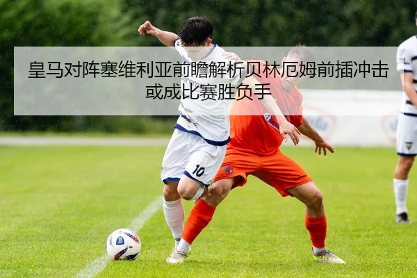 皇马对阵塞维利亚前瞻解析贝林厄姆前插冲击或成比赛胜负手